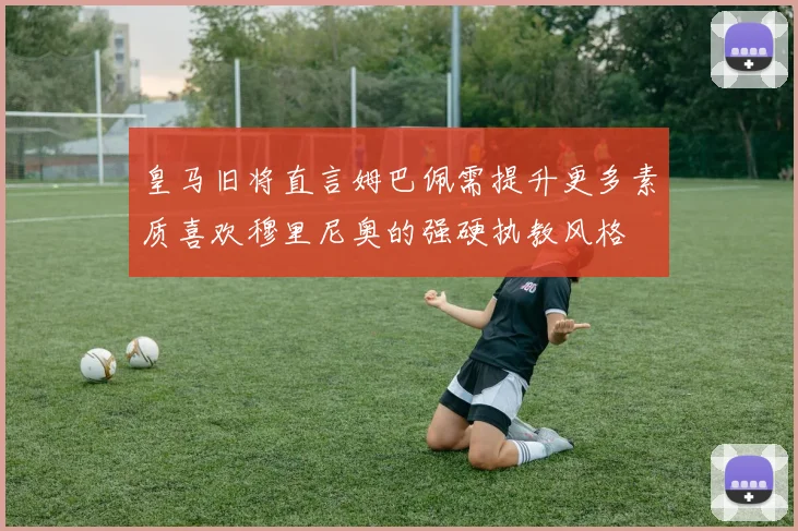 皇马旧将直言姆巴佩需提升更多素质喜欢穆里尼奥的强硬执教风格