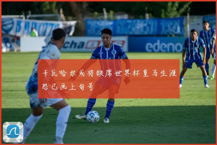 卡瓦哈尔或将缺席世界杯皇马生涯恐已画上句号