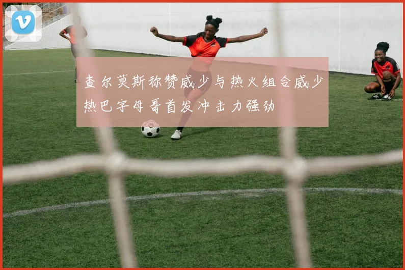 查尔莫斯称赞威少与热火组合威少热巴字母哥首发冲击力强劲