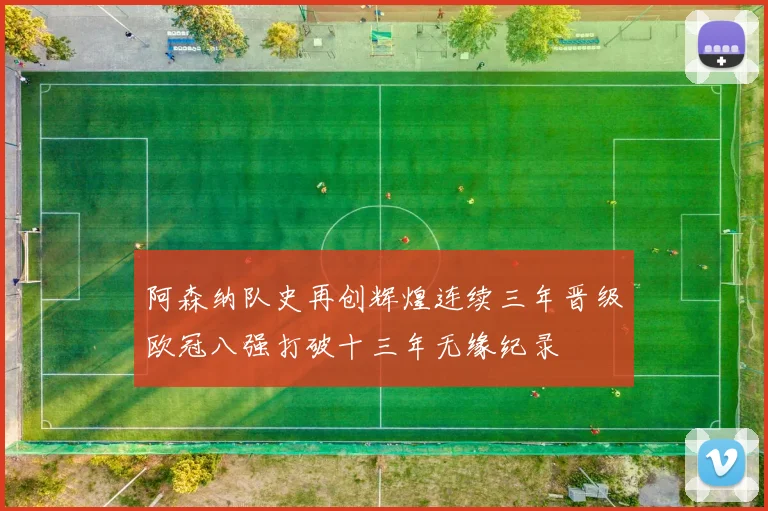 阿森纳队史再创辉煌连续三年晋级欧冠八强打破十三年无缘纪录