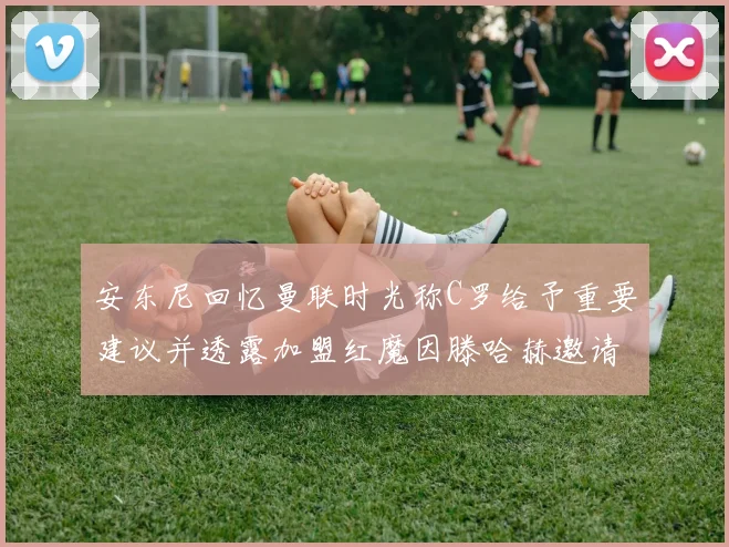 安东尼回忆曼联时光称C罗给予重要建议并透露加盟红魔因滕哈赫邀请