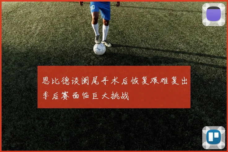 恩比德谈阑尾手术后恢复艰难复出季后赛面临巨大挑战