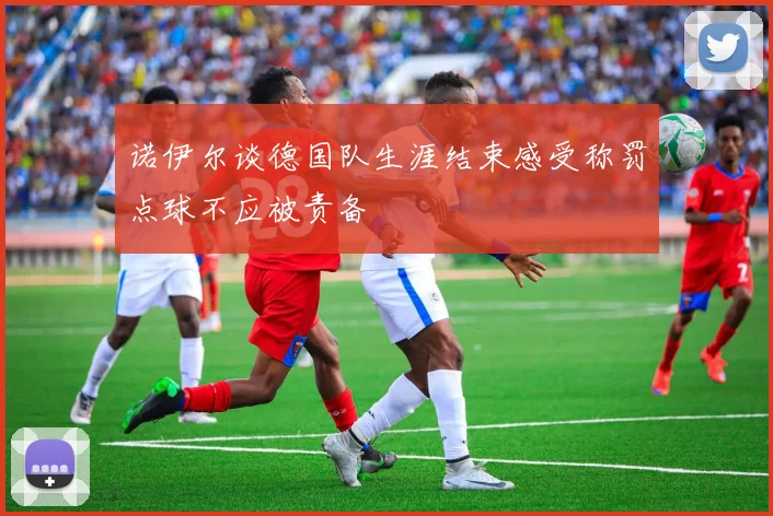诺伊尔谈德国队生涯结束感受称罚点球不应被责备