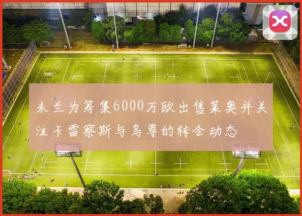 米兰为筹集6000万欧出售莱奥并关注卡雷察斯与乌尊的转会动态