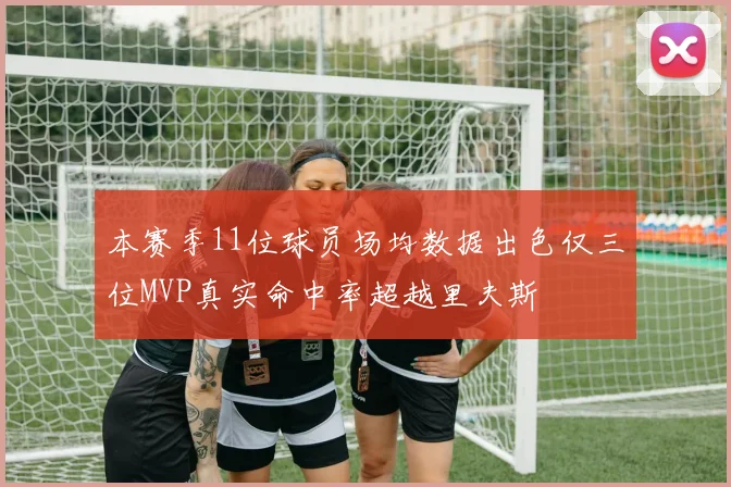 本赛季11位球员场均数据出色仅三位MVP真实命中率超越里夫斯
