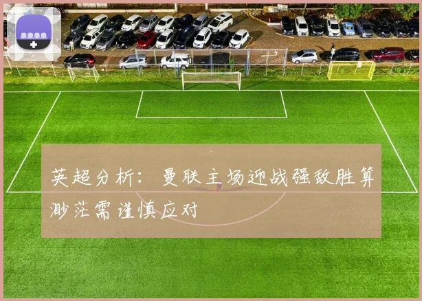 英超分析：曼联主场迎战强敌胜算渺茫需谨慎应对