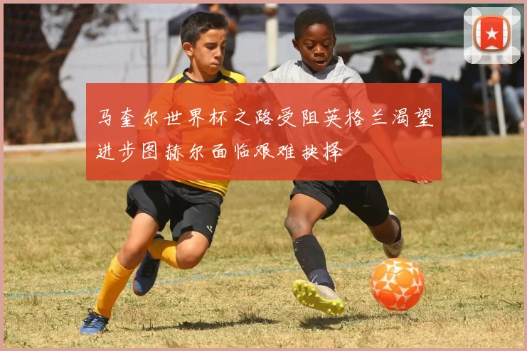 马奎尔世界杯之路受阻英格兰渴望进步图赫尔面临艰难抉择