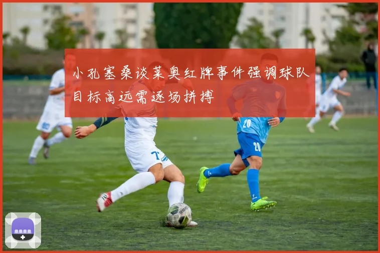 小孔塞桑谈莱奥红牌事件强调球队目标高远需逐场拼搏