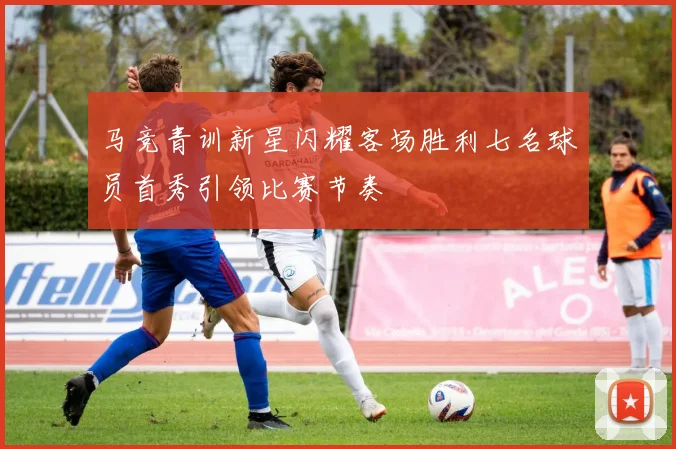 马竞青训新星闪耀客场胜利七名球员首秀引领比赛节奏