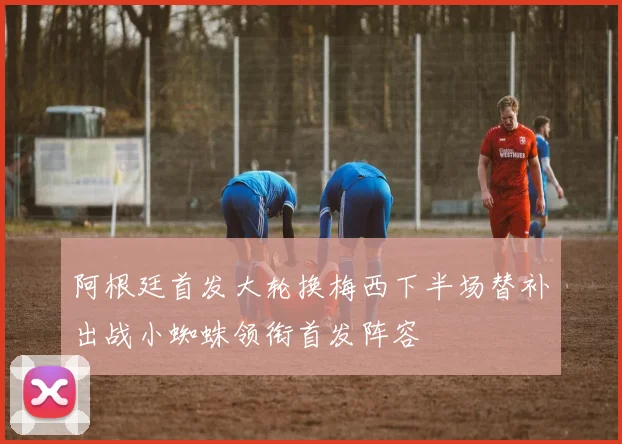 阿根廷首发大轮换梅西下半场替补出战小蜘蛛领衔首发阵容