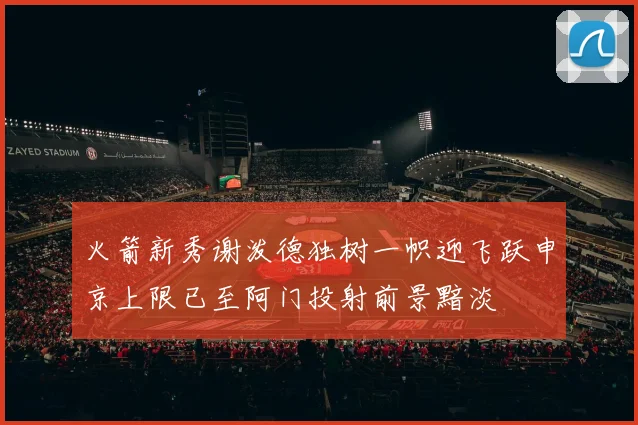 火箭新秀谢泼德独树一帜迎飞跃申京上限已至阿门投射前景黯淡