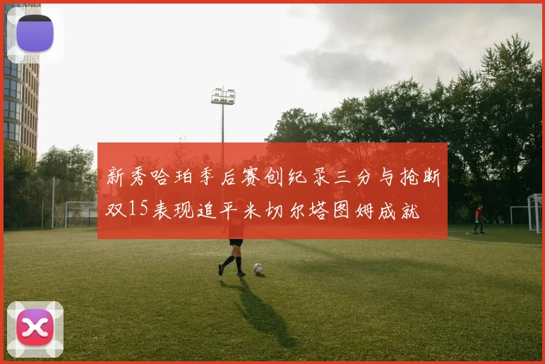 新秀哈珀季后赛创纪录三分与抢断双15表现追平米切尔塔图姆成就
