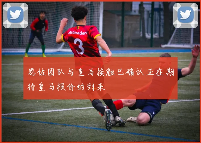 恩佐团队与皇马接触已确认正在期待皇马报价的到来