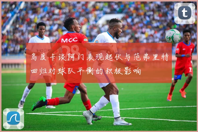 乌度卡谈阿门表现起伏与范弗里特回归对球队平衡的积极影响