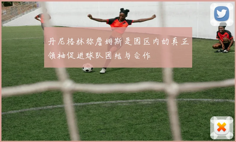 丹尼格林称詹姆斯是园区内的真正领袖促进球队团结与合作