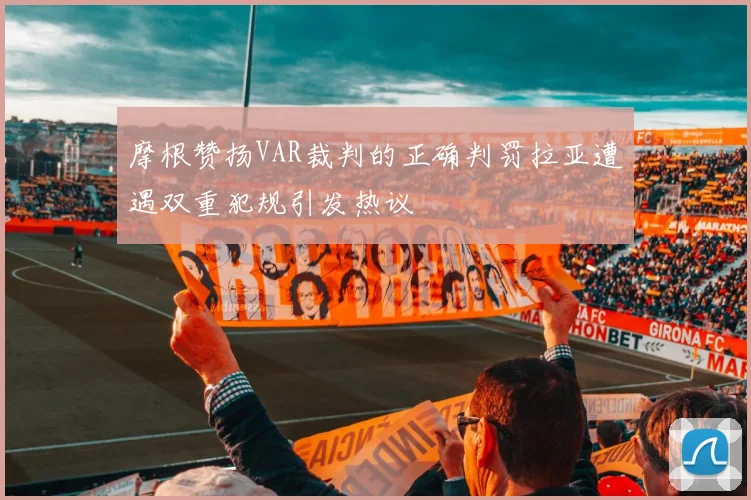 摩根赞扬VAR裁判的正确判罚拉亚遭遇双重犯规引发热议