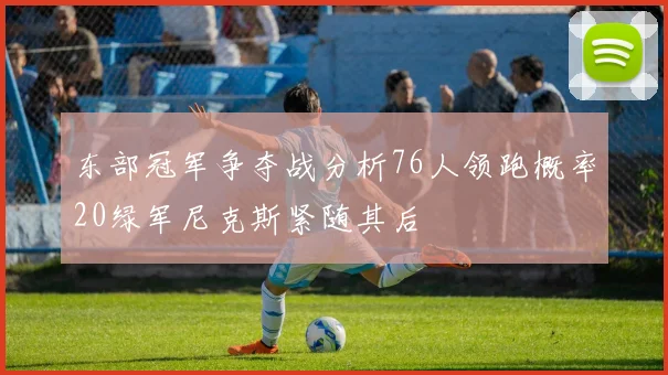 东部冠军争夺战分析76人领跑概率20绿军尼克斯紧随其后