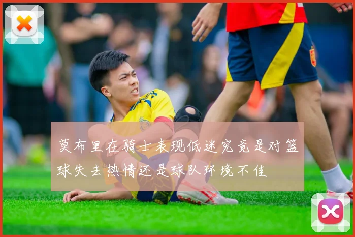 莫布里在骑士表现低迷究竟是对篮球失去热情还是球队环境不佳
