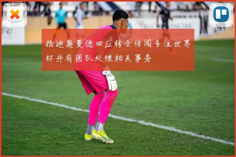 扬迪奥曼德回应转会传闻专注世界杯并有团队处理相关事务
