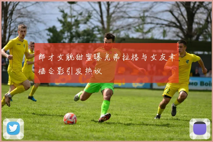 郎才女貌甜蜜曝光弗拉格与女友幸福合影引发热议