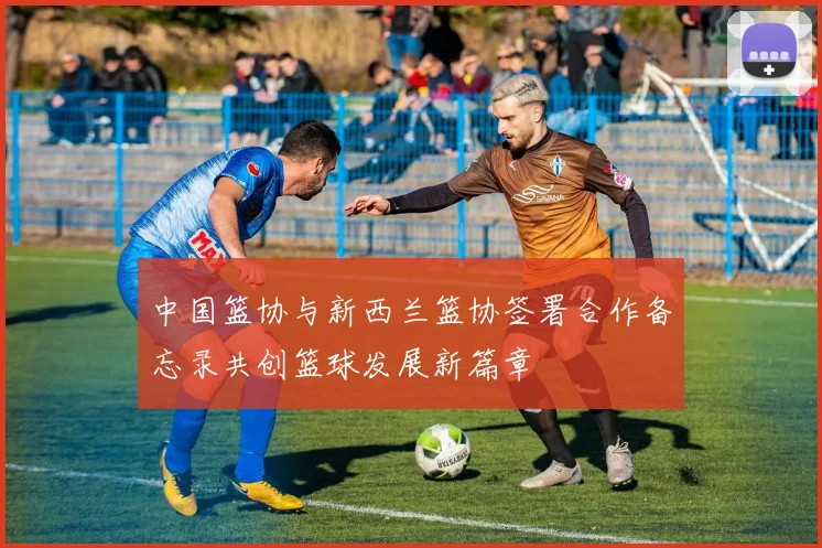 中国篮协与新西兰篮协签署合作备忘录共创篮球发展新篇章