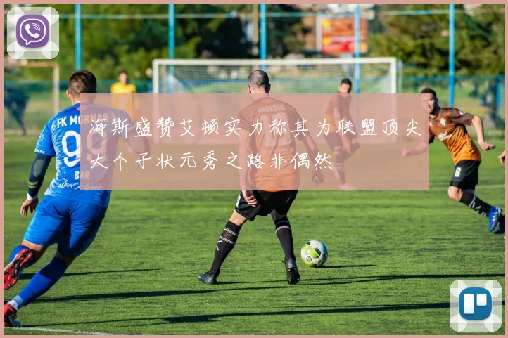 海斯盛赞艾顿实力称其为联盟顶尖大个子状元秀之路非偶然