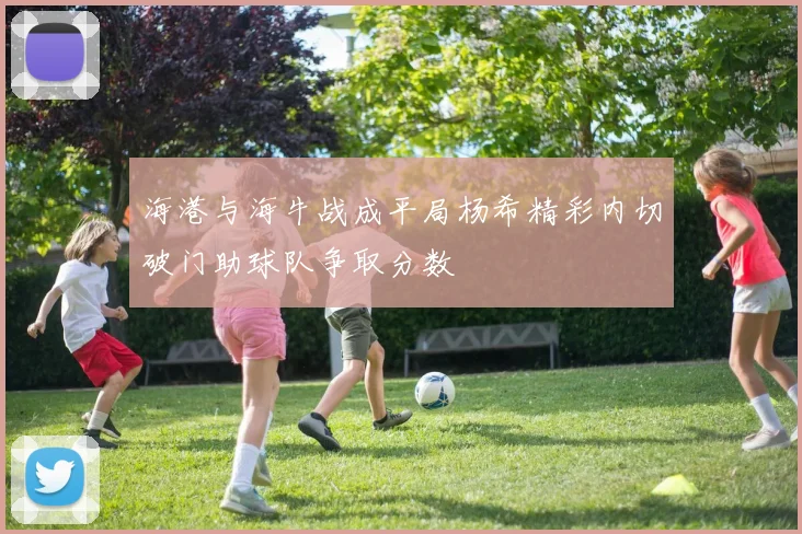 海港与海牛战成平局杨希精彩内切破门助球队争取分数